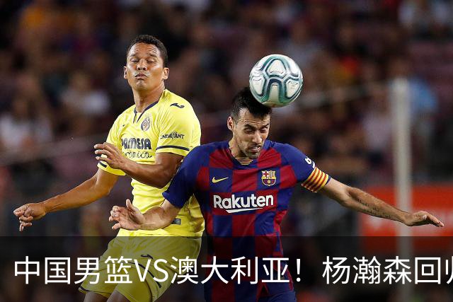 中国男篮VS澳大利亚！杨瀚森回归首秀，郭士强调整阵容，央视直播