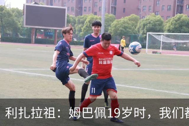 利扎拉祖：姆巴佩19岁时，我们都预测他现在应至少1座欧冠2座金球