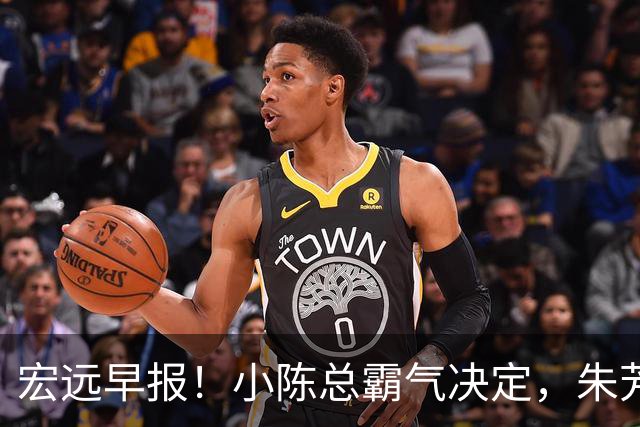 宏远早报！小陈总霸气决定，朱芳雨完成交接正式离队，04锋线将续约！