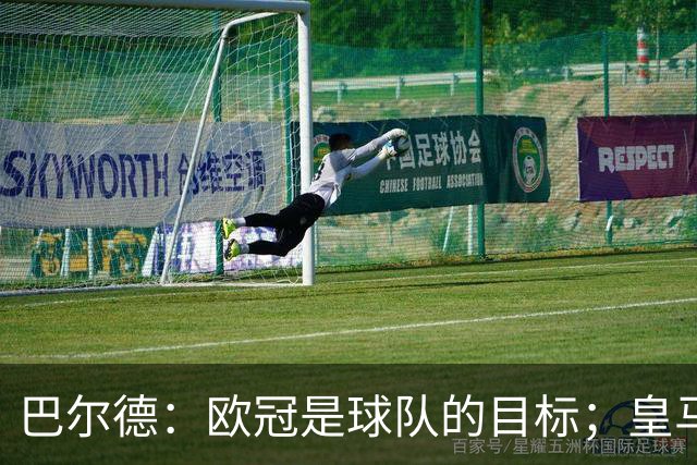 巴尔德：欧冠是球队的目标；皇马引援多？我们专注于自己